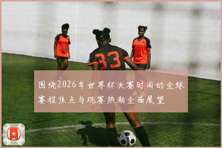围绕2026年世界杯决赛时间的全球赛程焦点与观赛热潮全面展望
