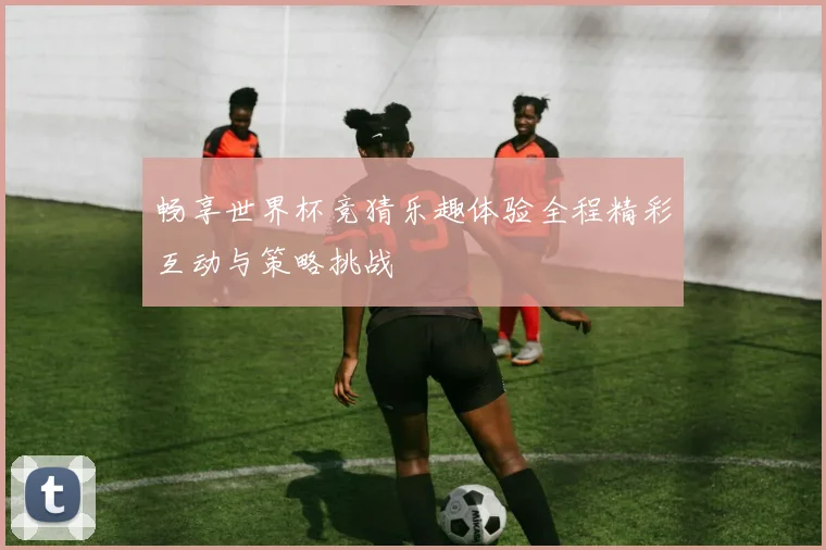 畅享世界杯竞猜乐趣体验全程精彩互动与策略挑战