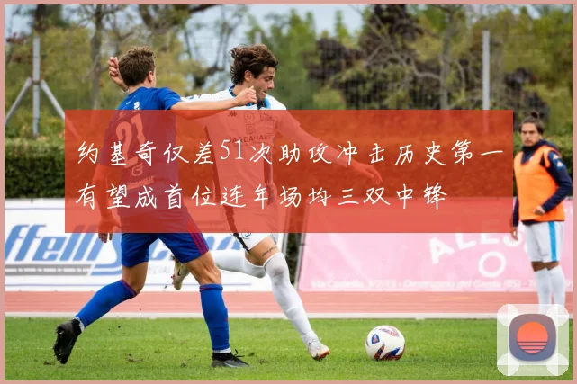 约基奇仅差51次助攻冲击历史第一有望成首位连年场均三双中锋