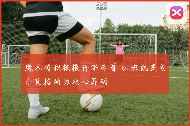 魔术将积极报价字母哥 以班凯罗或小瓦格纳为核心筹码