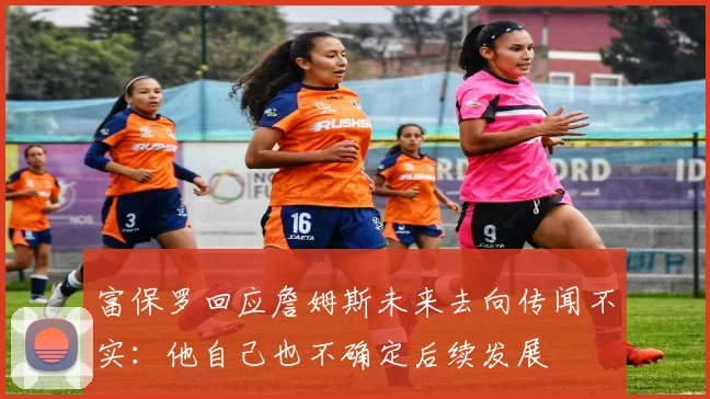 富保罗回应詹姆斯未来去向传闻不实：他自己也不确定后续发展