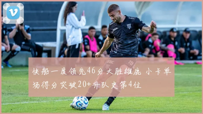 快船一度领先46分大胜雄鹿 小卡单场得分突破20+升队史第4位