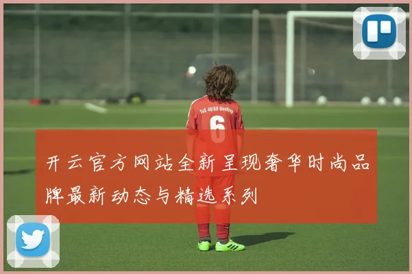 开云官方网站全新呈现奢华时尚品牌最新动态与精选系列