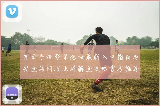 开云手机登录地址最新入口指南与安全访问方法详解全攻略官方推荐稳定渠道