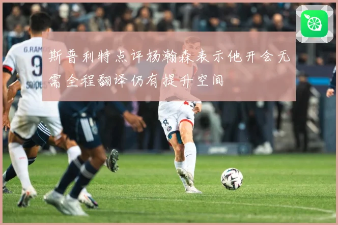 斯普利特点评杨瀚森表示他开会无需全程翻译仍有提升空间