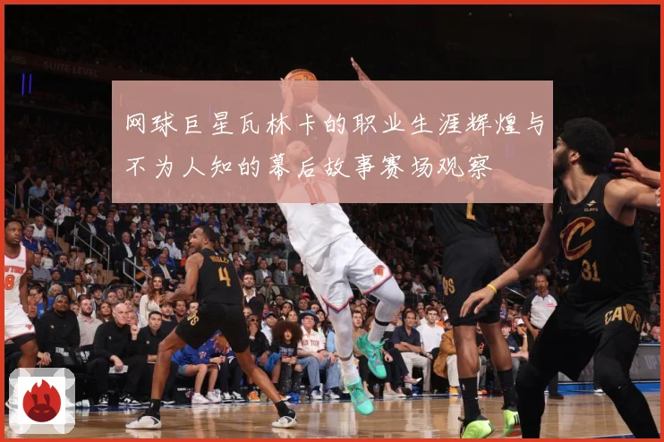 网球巨星瓦林卡的职业生涯辉煌与不为人知的幕后故事赛场观察