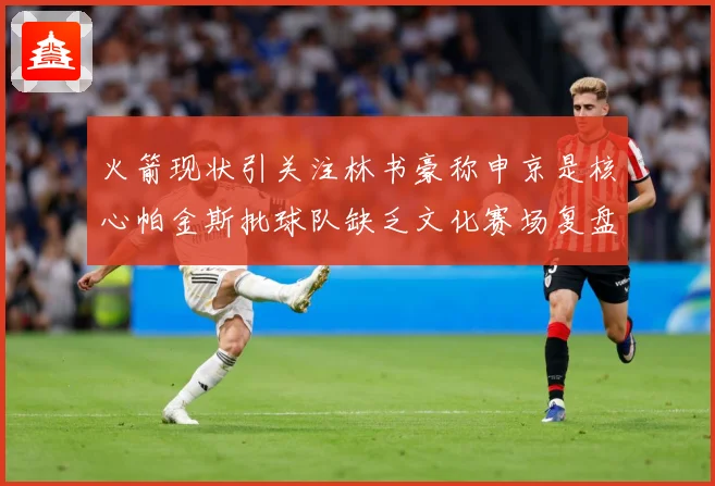 火箭现状引关注林书豪称申京是核心帕金斯批球队缺乏文化赛场复盘