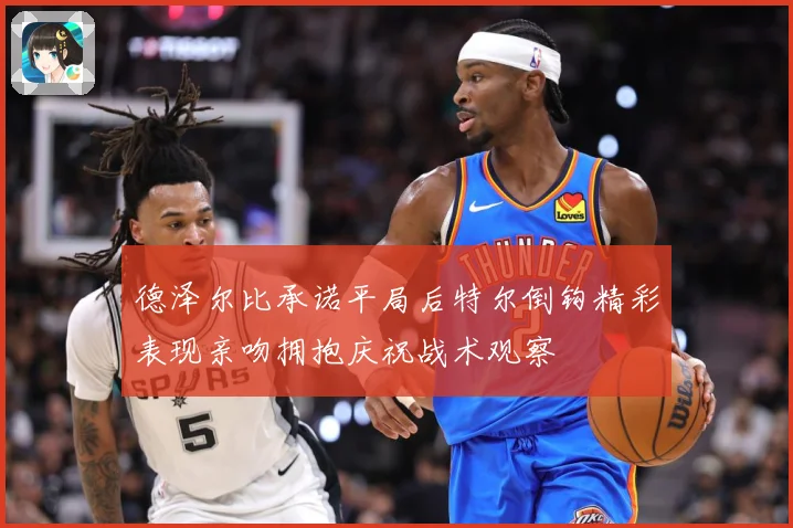 德泽尔比承诺平局后特尔倒钩精彩表现亲吻拥抱庆祝战术观察