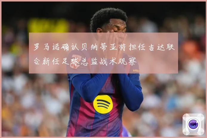 罗马诺确认贝纳蒂亚将担任吉达联合新任足球总监战术观察